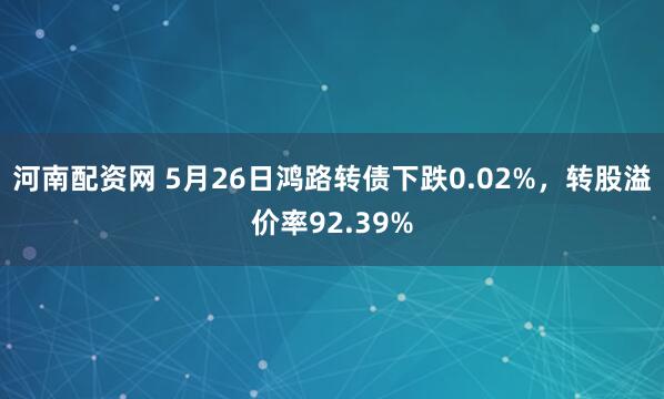 河南配资网 5月26日鸿路转债下跌0.02%，转股溢价率92.39%