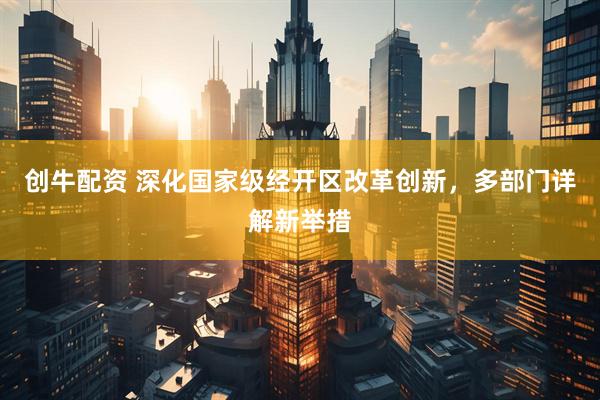 创牛配资 深化国家级经开区改革创新，多部门详解新举措