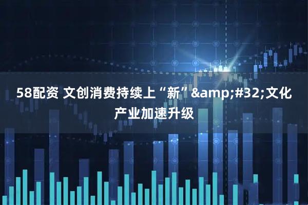 58配资 文创消费持续上“新”&#32;文化产业加速升级