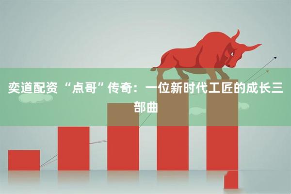 奕道配资 “点哥”传奇：一位新时代工匠的成长三部曲