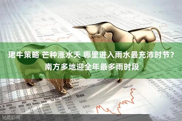 珺牛策略 芒种涨水天 哪里进入雨水最充沛时节？ 南方多地迎全年最多雨时段