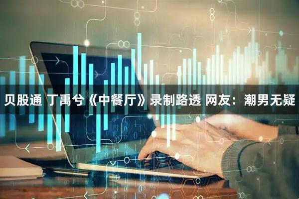 贝股通 丁禹兮《中餐厅》录制路透 网友：潮男无疑