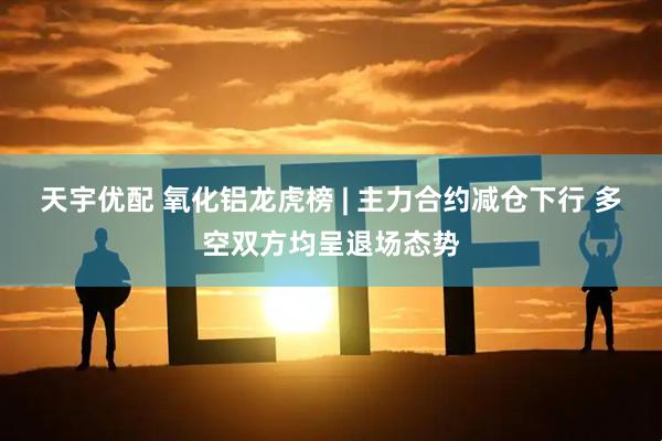 天宇优配 氧化铝龙虎榜 | 主力合约减仓下行 多空双方均呈退场态势