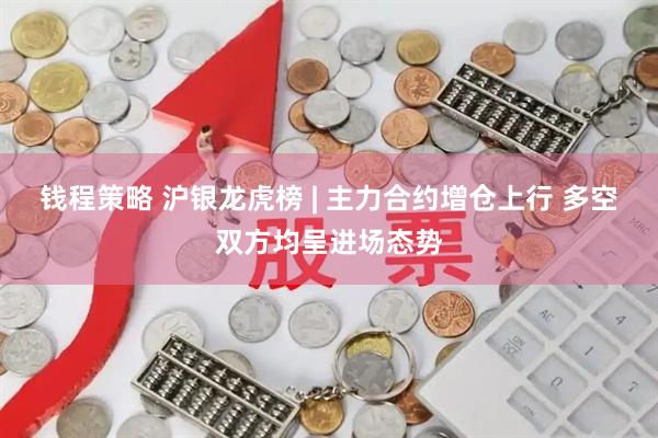 钱程策略 沪银龙虎榜 | 主力合约增仓上行 多空双方均呈进场态势