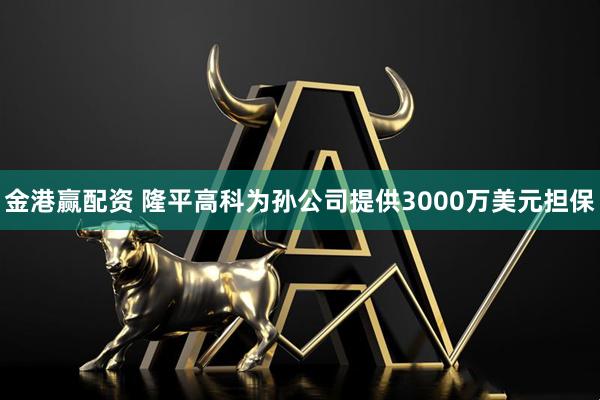 金港赢配资 隆平高科为孙公司提供3000万美元担保