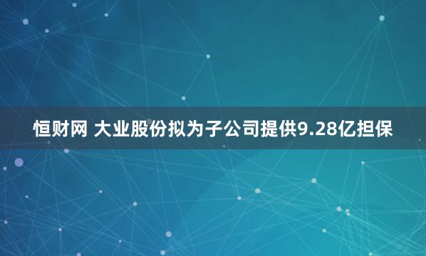 恒财网 大业股份拟为子公司提供9.28亿担保