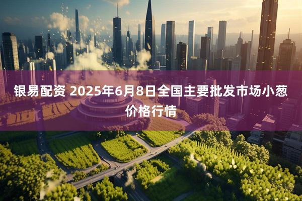 银易配资 2025年6月8日全国主要批发市场小葱价格行情