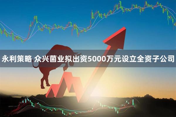 永利策略 众兴菌业拟出资5000万元设立全资子公司