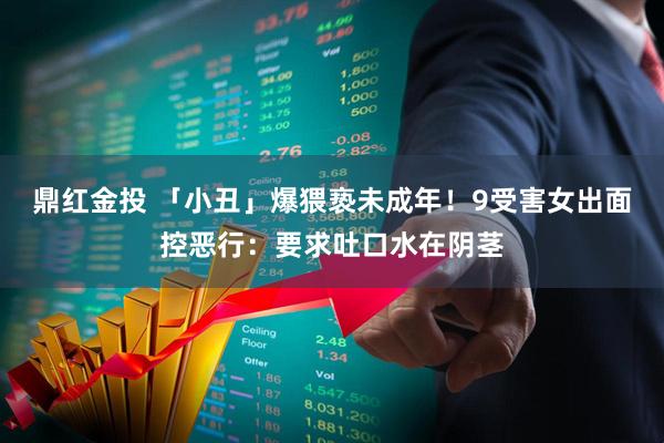 鼎红金投 「小丑」爆猥亵未成年！　9受害女出面控恶行：要求吐口水在阴茎