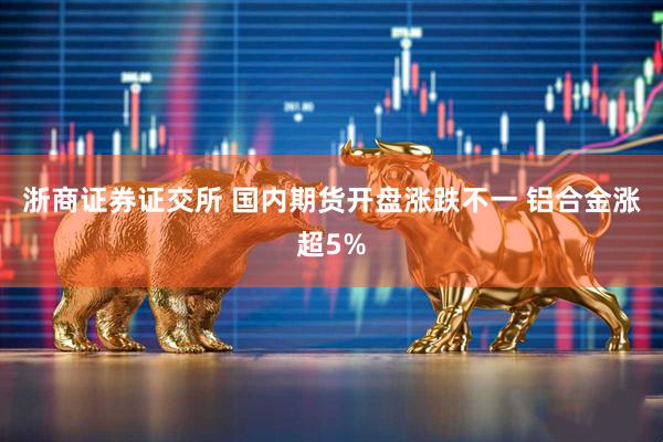 浙商证券证交所 国内期货开盘涨跌不一 铝合金涨超5%