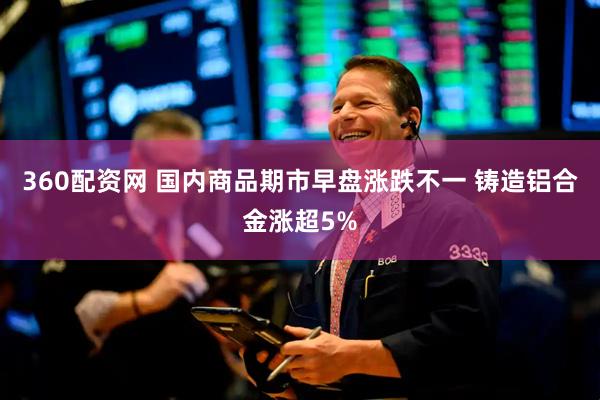 360配资网 国内商品期市早盘涨跌不一 铸造铝合金涨超5%