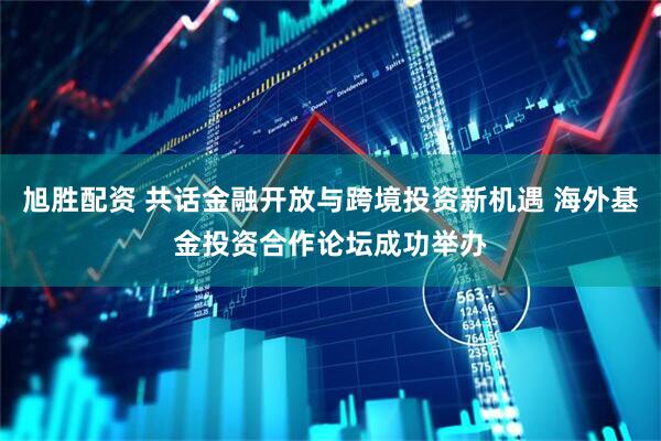 旭胜配资 共话金融开放与跨境投资新机遇 海外基金投资合作论坛成功举办