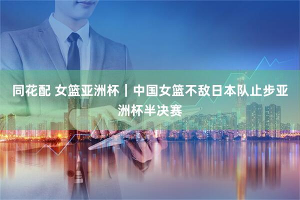 同花配 女篮亚洲杯｜中国女篮不敌日本队止步亚洲杯半决赛