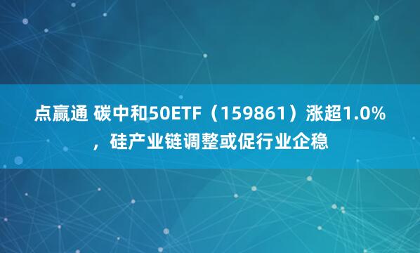 点赢通 碳中和50ETF（159861）涨超1.0%，硅产业链调整或促行业企稳