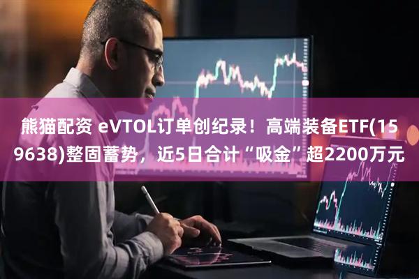 熊猫配资 eVTOL订单创纪录！高端装备ETF(159638)整固蓄势，近5日合计“吸金”超2200万元