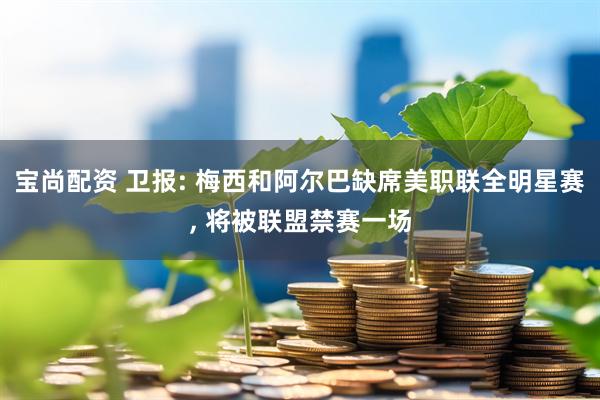 宝尚配资 卫报: 梅西和阿尔巴缺席美职联全明星赛, 将被联盟禁赛一场
