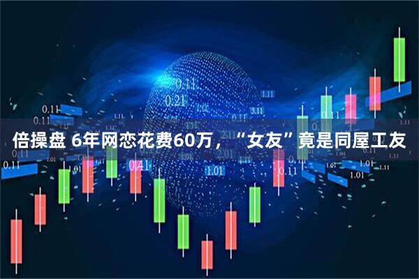 倍操盘 6年网恋花费60万，“女友”竟是同屋工友