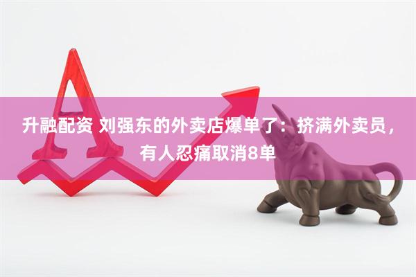 升融配资 刘强东的外卖店爆单了：挤满外卖员，有人忍痛取消8单
