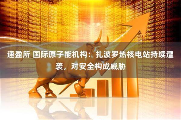 速盈所 国际原子能机构：扎波罗热核电站持续遭袭，对安全构成威胁