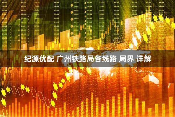 纪源优配 广州铁路局各线路 局界 详解