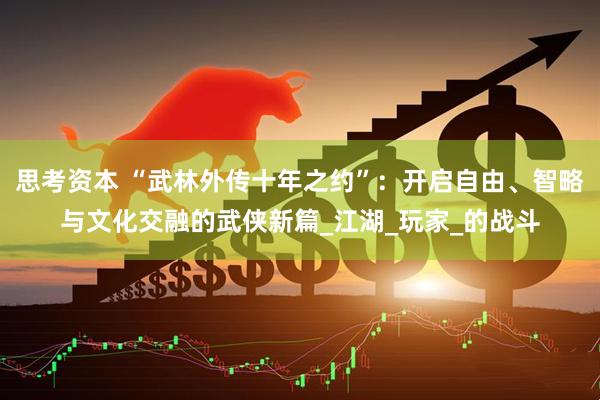 思考资本 “武林外传十年之约”：开启自由、智略与文化交融的武侠新篇_江湖_玩家_的战斗