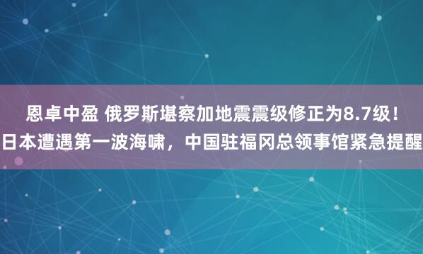 恩卓中盈 俄罗斯堪察加地震震级修正为8.7级！日本遭遇第一波海啸，中国驻福冈总领事馆紧急提醒