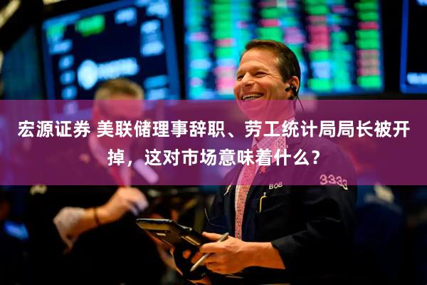宏源证券 美联储理事辞职、劳工统计局局长被开掉，这对市场意味着什么？