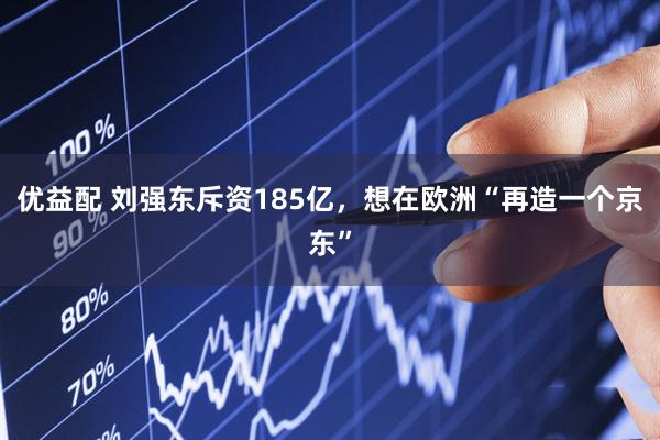 优益配 刘强东斥资185亿，想在欧洲“再造一个京东”