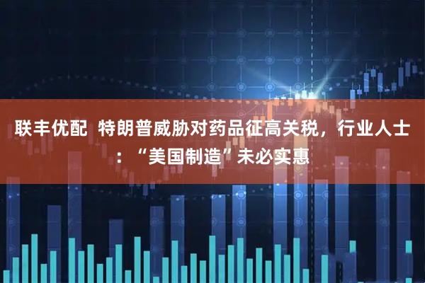 联丰优配  特朗普威胁对药品征高关税，行业人士：“美国制造”未必实惠