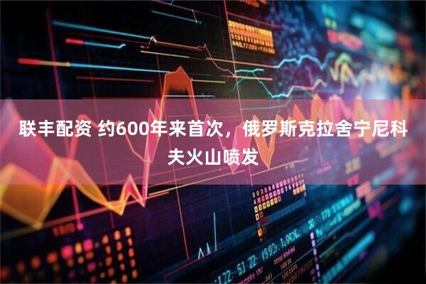 联丰配资 约600年来首次，俄罗斯克拉舍宁尼科夫火山喷发