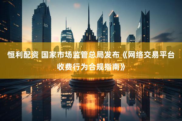 恒利配资 国家市场监管总局发布《网络交易平台收费行为合规指南》