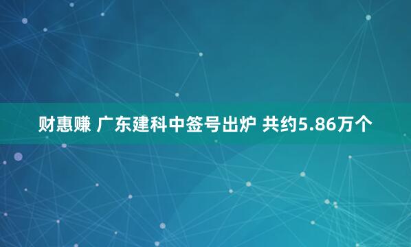 财惠赚 广东建科中签号出炉 共约5.86万个