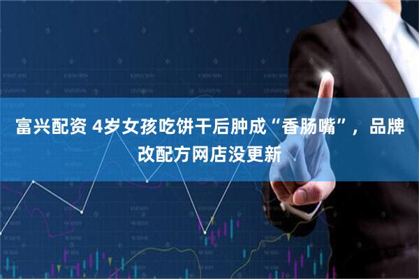 富兴配资 4岁女孩吃饼干后肿成“香肠嘴”，品牌改配方网店没更新