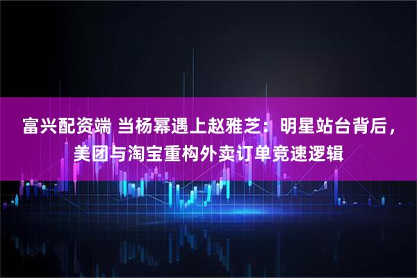 富兴配资端 当杨幂遇上赵雅芝：明星站台背后，美团与淘宝重构外卖订单竞速逻辑