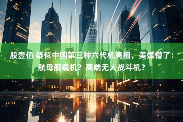 股壹佰 疑似中国第三种六代机亮相，美媒懵了：航母舰载机？高端无人战斗机？