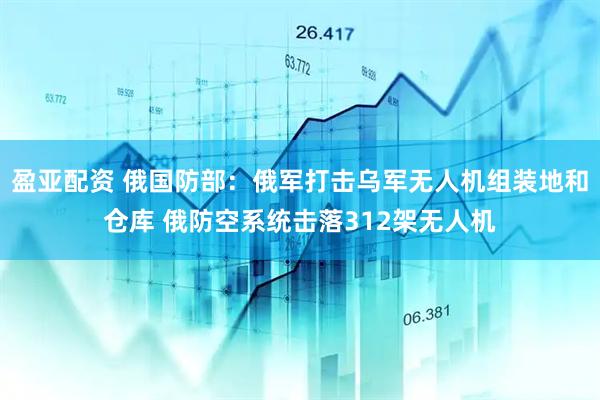 盈亚配资 俄国防部：俄军打击乌军无人机组装地和仓库 俄防空系统击落312架无人机