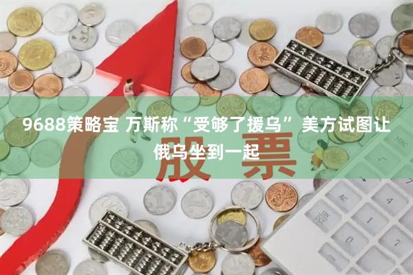 9688策略宝 万斯称“受够了援乌” 美方试图让俄乌坐到一起