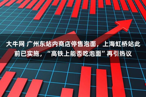 大牛网 广州东站内商店停售泡面，上海虹桥站此前已实施，“高铁上能否吃泡面”再引热议