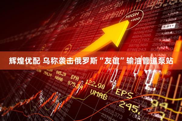 辉煌优配 乌称袭击俄罗斯“友谊”输油管道泵站