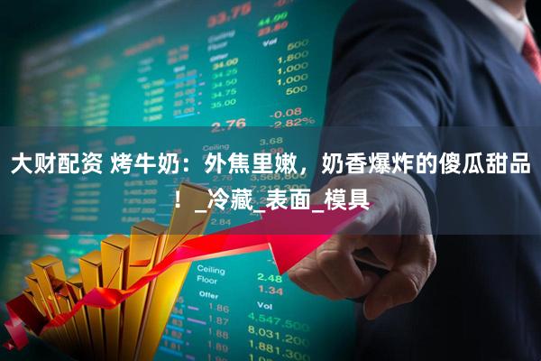 大财配资 烤牛奶：外焦里嫩，奶香爆炸的傻瓜甜品！_冷藏_表面_模具