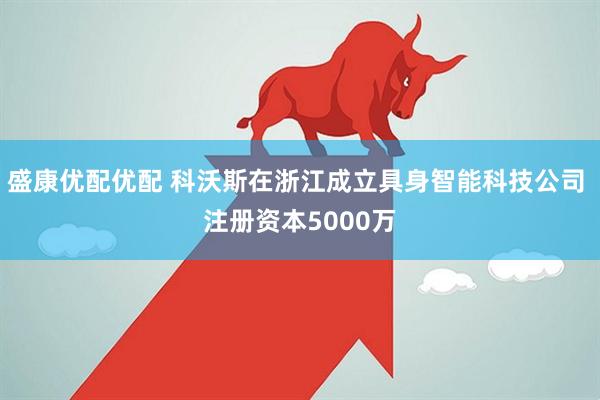 盛康优配优配 科沃斯在浙江成立具身智能科技公司 注册资本5000万