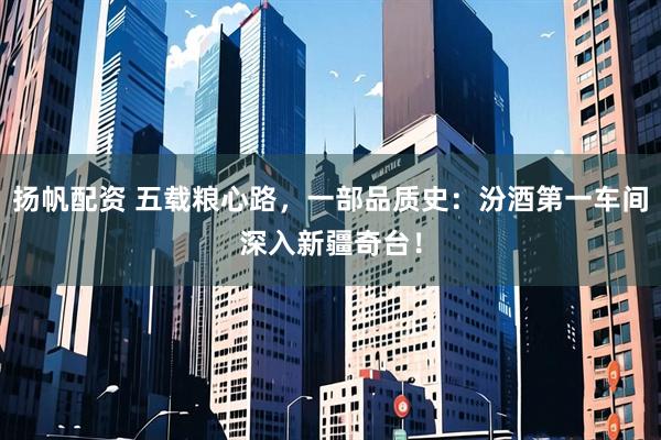 扬帆配资 五载粮心路，一部品质史：汾酒第一车间深入新疆奇台！