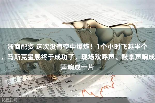 浙商配资 这次没有空中爆炸！1个小时飞越半个地球，马斯克星舰终于成功了，现场欢呼声、鼓掌声响成一片