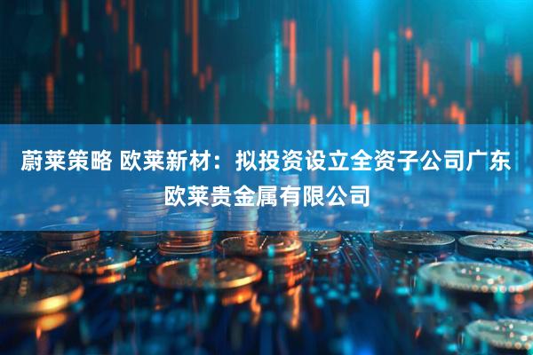 蔚莱策略 欧莱新材：拟投资设立全资子公司广东欧莱贵金属有限公司