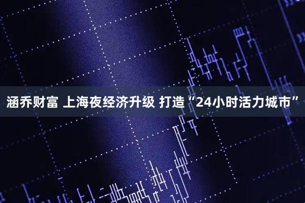 涵乔财富 上海夜经济升级 打造“24小时活力城市”