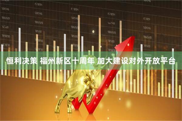 恒利决策 福州新区十周年 加大建设对外开放平台