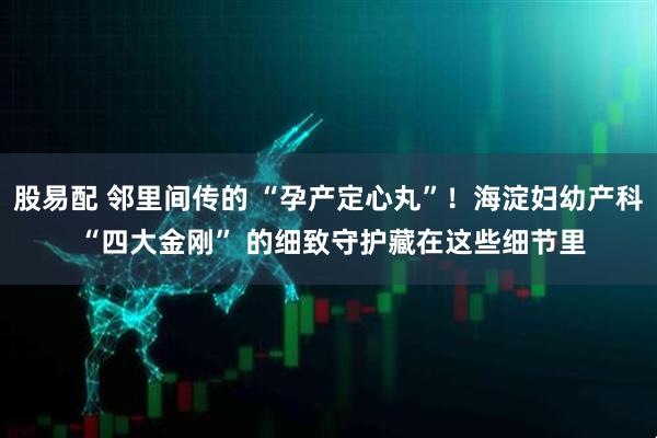 股易配 邻里间传的 “孕产定心丸”！海淀妇幼产科 “四大金刚” 的细致守护藏在这些细节里