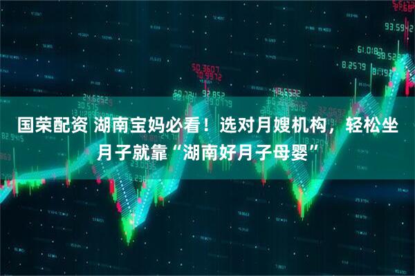 国荣配资 湖南宝妈必看！选对月嫂机构，轻松坐月子就靠“湖南好月子母婴”