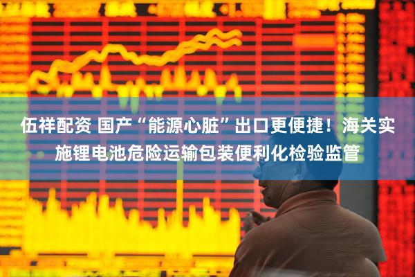 伍祥配资 国产“能源心脏”出口更便捷！海关实施锂电池危险运输包装便利化检验监管