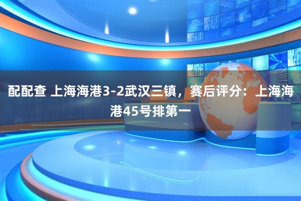 配配查 上海海港3-2武汉三镇，赛后评分：上海海港45号排第一